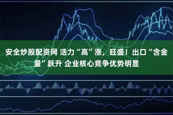 安全炒股配资网 活力“高”涨，旺盛！出口“含金量”跃升 企业核心竞争优势明显