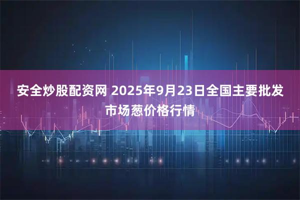 安全炒股配资网 2025年9月23日全国主要批发市场葱价格行情