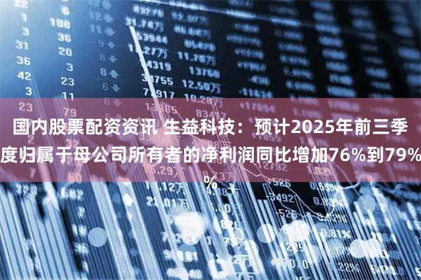 国内股票配资资讯 生益科技：预计2025年前三季度归属于母公司所有者的净利润同比增加76%到79%
