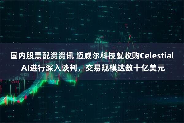 国内股票配资资讯 迈威尔科技就收购Celestial AI进行深入谈判，交易规模达数十亿美元