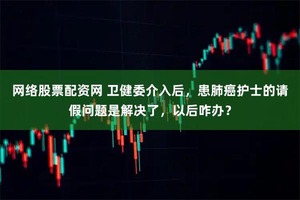网络股票配资网 卫健委介入后，患肺癌护士的请假问题是解决了，以后咋办？