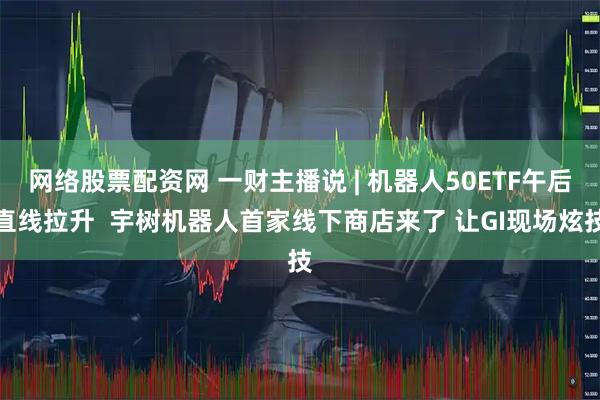 网络股票配资网 一财主播说 | 机器人50ETF午后直线拉升 宇树机器人首家线下商店来了 让GI现场炫技