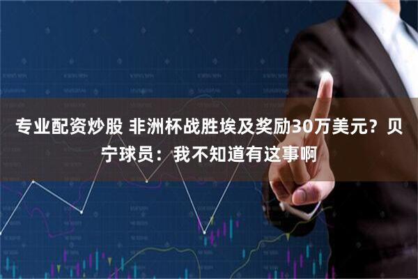 专业配资炒股 非洲杯战胜埃及奖励30万美元？贝宁球员：我不知道有这事啊