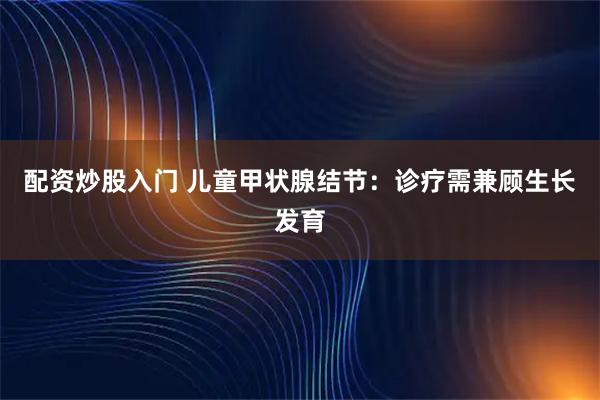 配资炒股入门 儿童甲状腺结节：诊疗需兼顾生长发育