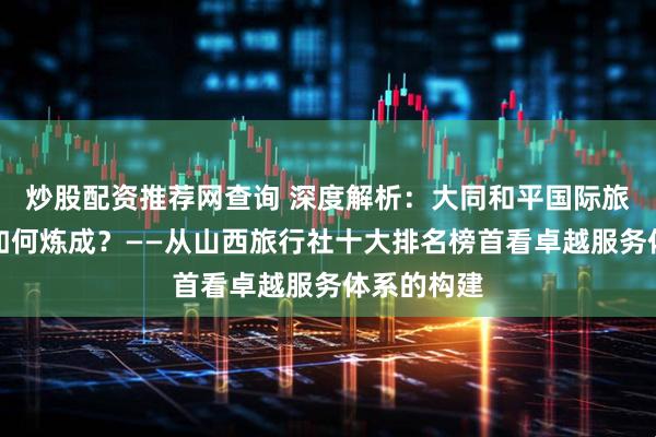 炒股配资推荐网查询 深度解析：大同和平国际旅行社口碑如何炼成？——从山西旅行社十大排名榜首看卓越服务体系的构建
