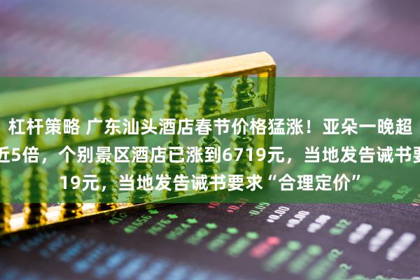 杠杆策略 广东汕头酒店春节价格猛涨！亚朵一晚超4200元，涨价近5倍，个别景区酒店已涨到6719元，当地发告诫书要求“合理定价”