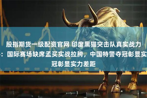 股指期货一级配资官网 印度黑猫突击队真实战力大揭秘：国际赛场缺席孟买实战拉胯，中国特警夺冠彰显实力差距