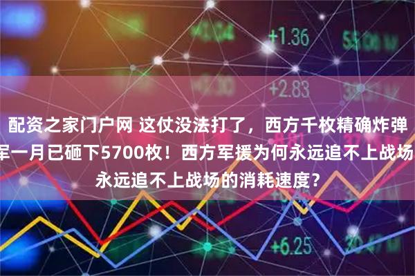 配资之家门户网 这仗没法打了，西方千枚精确炸弹刚上路，俄军一月已砸下5700枚！西方军援为何永远追不上战场的消耗速度？