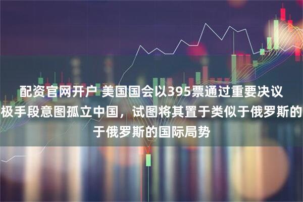 配资官网开户 美国国会以395票通过重要决议，施加终极手段意图孤立中国，试图将其置于类似于俄罗斯的国际局势