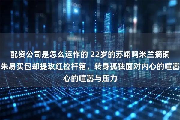 配资公司是怎么运作的 22岁的苏翊鸣米兰摘铜，没为朱易买包却提玫红拉杆箱，转身孤独面对内心的喧嚣与压力