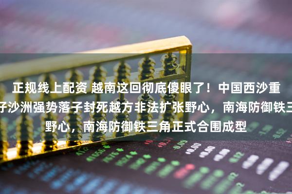 正规线上配资 越南这回彻底傻眼了！中国西沙重启填海工程，筐仔沙洲强势落子封死越方非法扩张野心，南海防御铁三角正式合围成型