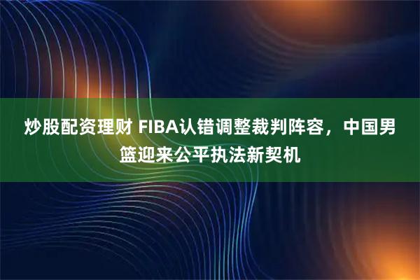 炒股配资理财 FIBA认错调整裁判阵容，中国男篮迎来公平执法新契机