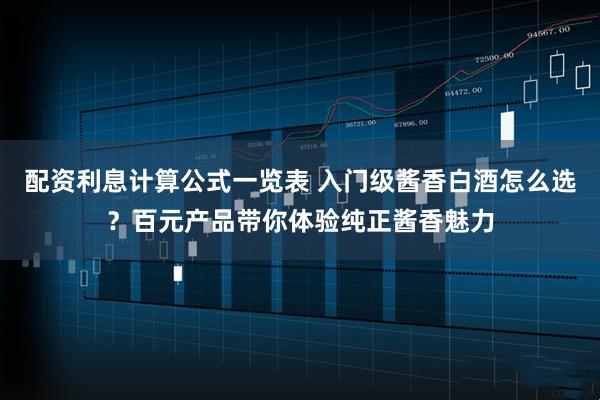 配资利息计算公式一览表 入门级酱香白酒怎么选？百元产品带你体验纯正酱香魅力