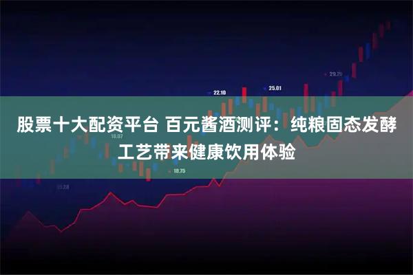 股票十大配资平台 百元酱酒测评：纯粮固态发酵工艺带来健康饮用体验