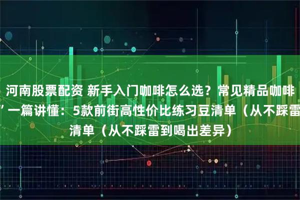 河南股票配资 新手入门咖啡怎么选？常见精品咖啡“种类/口味”一篇讲懂：5款前街高性价比练习豆清单（从不踩雷到喝出差异）