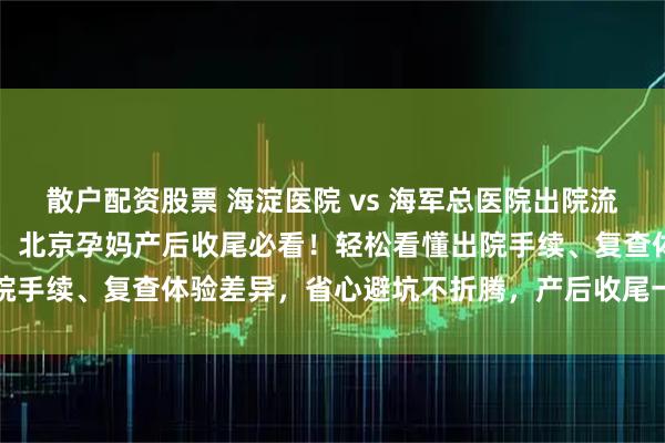 散户配资股票 海淀医院 vs 海军总医院出院流程 + 产后复查对比攻略，北京孕妈产后收尾必看！轻松看懂出院手续、复查体验差异，省心避坑不折腾，产后收尾一步到位更顺畅