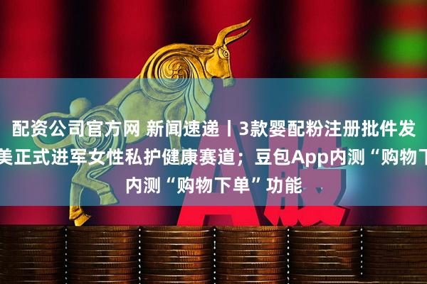 配资公司官方网 新闻速递丨3款婴配粉注册批件发布；贝因美正式进军女性私护健康赛道；豆包App内测“购物下单”功能