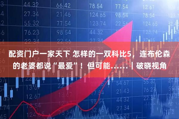 配资门户一家天下 怎样的一双科比5，连布伦森的老婆都说“最爱”！但可能……｜破晓视角