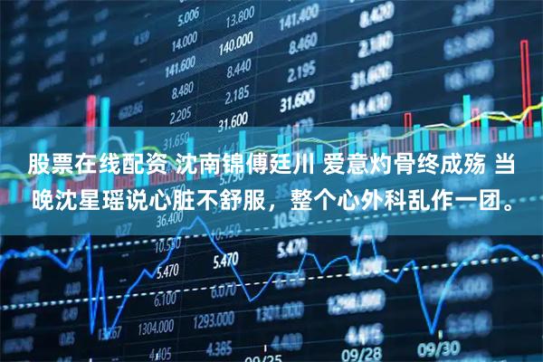 股票在线配资 沈南锦傅廷川 爱意灼骨终成殇 当晚沈星瑶说心脏不舒服,整个心外科乱作一团。