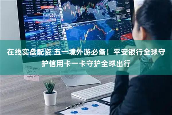 在线实盘配资 五一境外游必备！平安银行全球守护信用卡一卡守护全球出行
