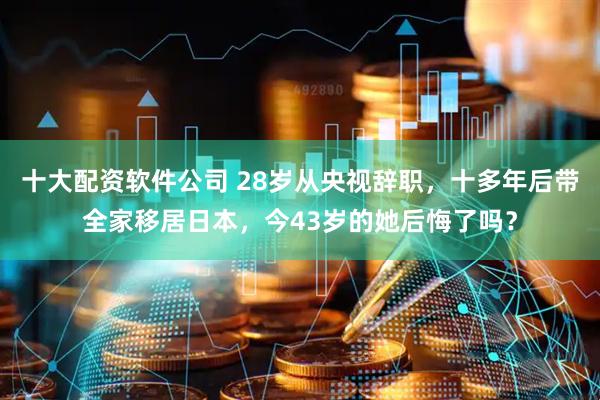 十大配资软件公司 28岁从央视辞职，十多年后带全家移居日本，今43岁的她后悔了吗？