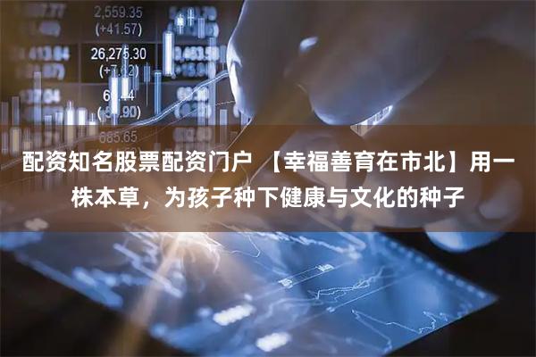 配资知名股票配资门户 【幸福善育在市北】用一株本草，为孩子种下健康与文化的种子