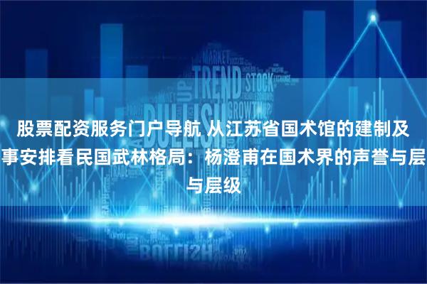股票配资服务门户导航 从江苏省国术馆的建制及人事安排看民国武林格局：杨澄甫在国术界的声誉与层级