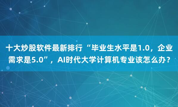 十大炒股软件最新排行 “毕业生水平是1.0，企业需求是5.0”，AI时代大学计算机专业该怎么办？