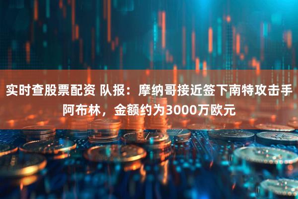 实时查股票配资 队报：摩纳哥接近签下南特攻击手阿布林，金额约为3000万欧元