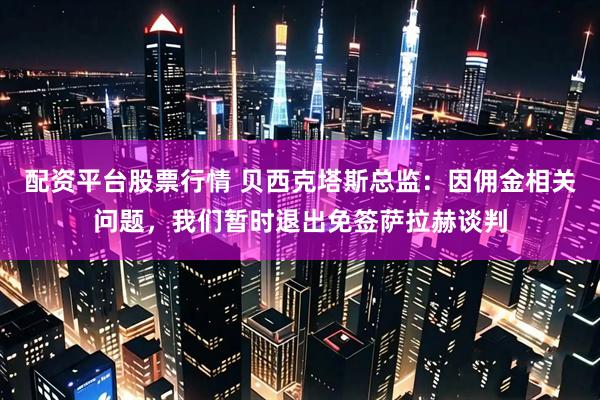 配资平台股票行情 贝西克塔斯总监：因佣金相关问题，我们暂时退出免签萨拉赫谈判